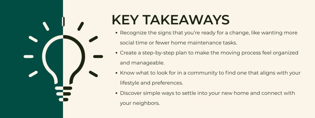 infographic that says 'Key Takeaways
Recognize the signs that you’re ready for a change, like wanting more social time or fewer home maintenance tasks.
Create a step-by-step plan to make the moving process feel organized and manageable.
Know what to look for in a community to find one that aligns with your lifestyle and preferences.
Discover simple ways to settle into your new home and connect with your neighbors.'
