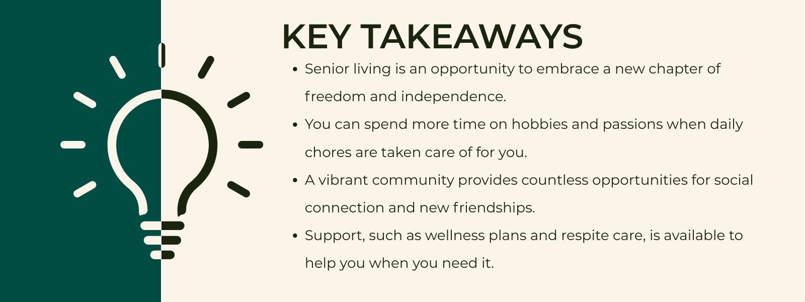 nfographic that says 'Key TakeawaysSenior living is an opportunity to embrace a new chapter of freedom and independence.You can spend more time on hobbies and passions when daily chores are taken care of for you.A vibrant community provides countless opportunities for social connection and new friendships.Support, such as wellness plans and respite care, is available to help you when you need it.'Show less